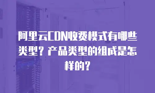 阿里云CDN收费模式有哪些类型？产品类型的组成是怎样的？