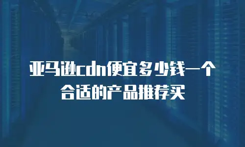 亚马逊cdn便宜多少钱一个合适的产品推荐买
