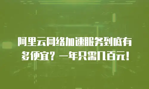 阿里云网络加速服务到底有多便宜？一年只需几百元！