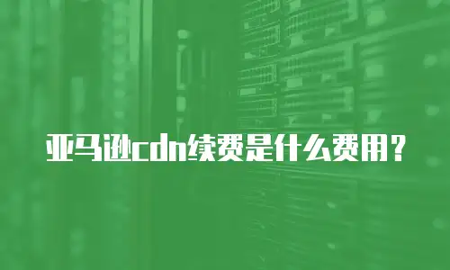 亚马逊cdn续费是什么费用？