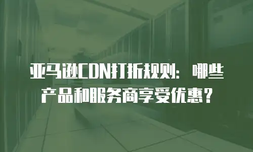 亚马逊CDN打折规则：哪些产品和服务商享受优惠？