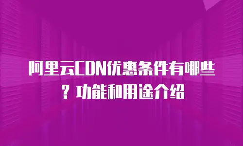 阿里云CDN优惠条件有哪些？功能和用途介绍