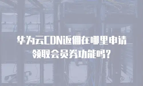 华为云CDN返佣在哪里申请领取会员券功能吗？