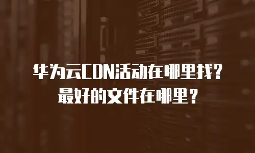 华为云CDN活动在哪里找？最好的文件在哪里？