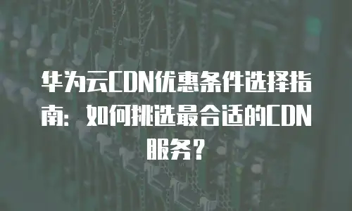华为云CDN优惠条件选择指南：如何挑选最合适的CDN服务？