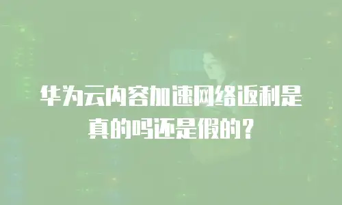 华为云内容加速网络返利是真的吗还是假的？