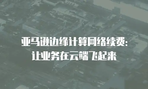 亚马逊边缘计算网络续费：让业务在云端飞起来