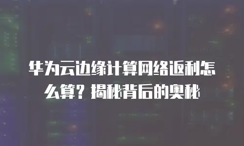 华为云边缘计算网络返利怎么算？揭秘背后的奥秘