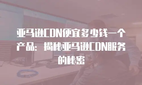 亚马逊CDN便宜多少钱一个产品：揭秘亚马逊CDN服务的秘密
