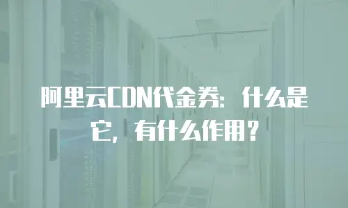 阿里云CDN代金券：什么是它，有什么作用？
