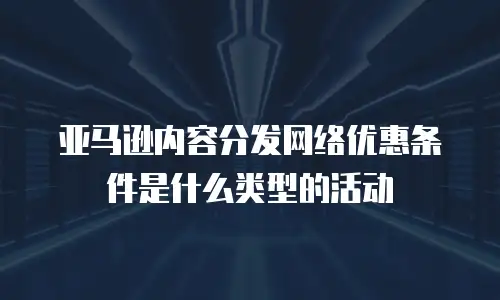 亚马逊内容分发网络优惠条件是什么类型的活动