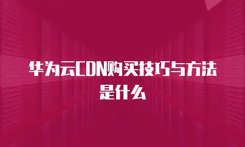 华为云CDN购买技巧与方法是什么