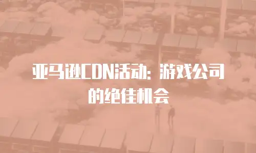 亚马逊CDN活动: 游戏公司的绝佳机会
