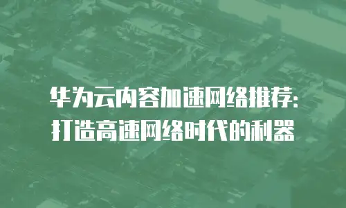 华为云内容加速网络推荐：打造高速网络时代的利器