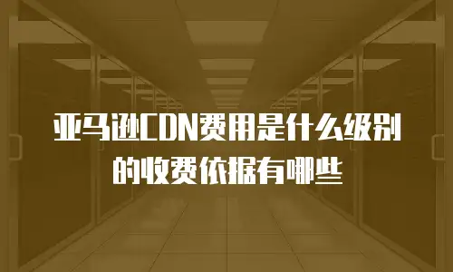 亚马逊CDN费用是什么级别的收费依据有哪些