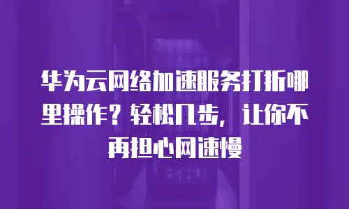 华为云网络加速服务打折哪里操作？轻松几步，让你不再担心网速慢