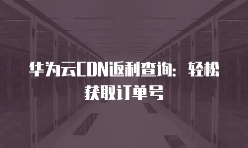 华为云CDN返利查询：轻松获取订单号