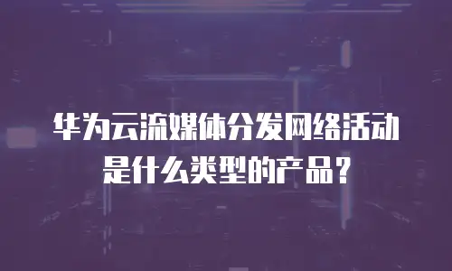 华为云流媒体分发网络活动是什么类型的产品？