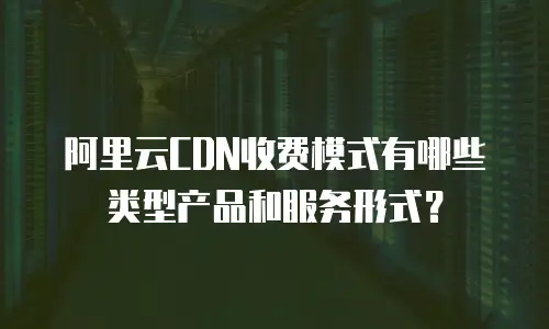 阿里云CDN收费模式有哪些类型产品和服务形式？