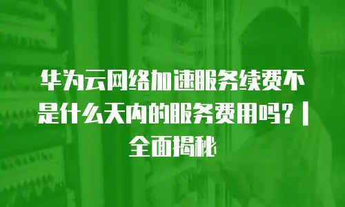 华为云网络加速服务续费不是什么天内的服务费用吗？| 全面揭秘