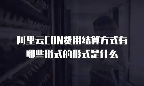 阿里云CDN费用结算方式有哪些形式的形式是什么
