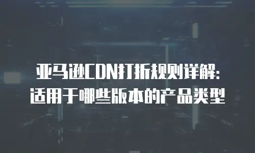 亚马逊CDN打折规则详解：适用于哪些版本的产品类型
