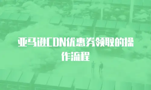 亚马逊CDN优惠券领取的操作流程