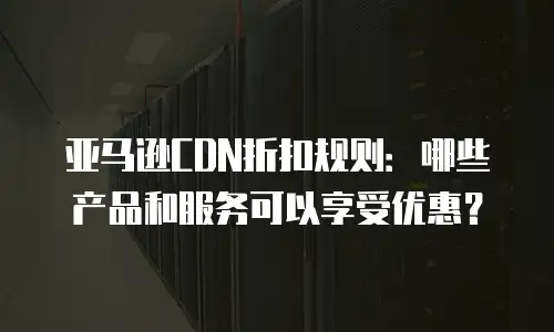 亚马逊CDN折扣规则：哪些产品和服务可以享受优惠？