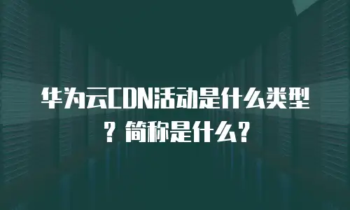 华为云CDN活动是什么类型？简称是什么？