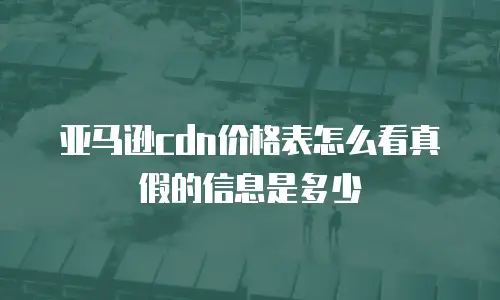 亚马逊cdn价格表怎么看真假的信息是多少
