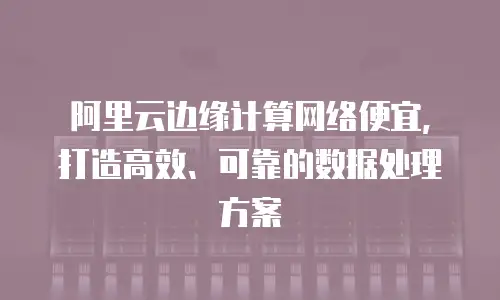 阿里云边缘计算网络便宜，打造高效、可靠的数据处理方案