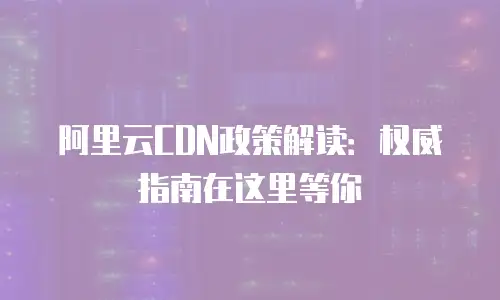 阿里云CDN政策解读：权威指南在这里等你