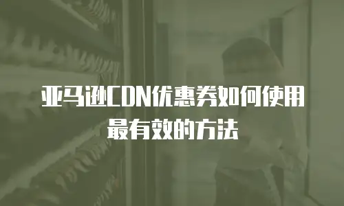 亚马逊CDN优惠券如何使用最有效的方法