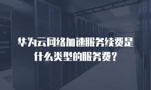 华为云网络加速服务续费是什么类型的服务费？