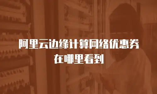 阿里云边缘计算网络优惠券在哪里看到