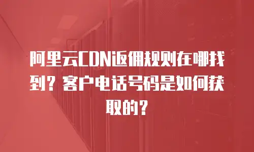 阿里云CDN返佣规则在哪找到？客户电话号码是如何获取的？