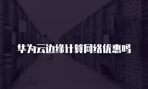 华为云边缘计算网络优惠吗