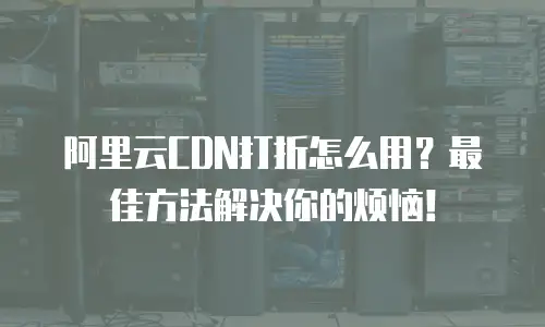 阿里云CDN打折怎么用？最佳方法解决你的烦恼！