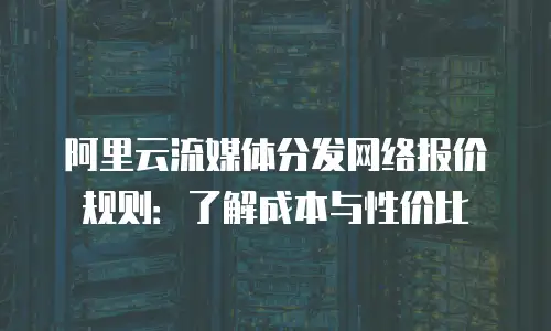 阿里云流媒体分发网络报价规则：了解成本与性价比