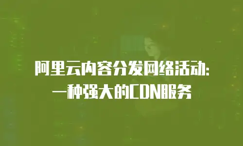 阿里云内容分发网络活动：一种强大的CDN服务