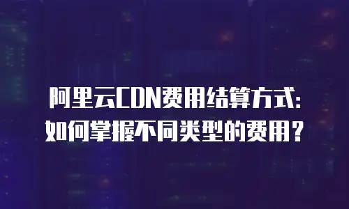 阿里云CDN费用结算方式：如何掌握不同类型的费用？