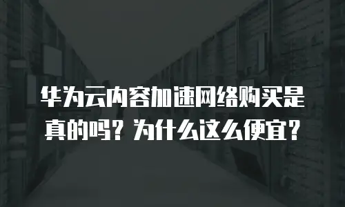 华为云内容加速网络购买是真的吗？为什么这么便宜？