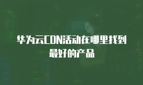 华为云CDN活动在哪里找到最好的产品