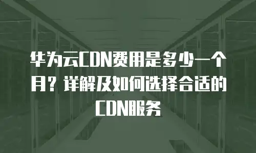 华为云CDN费用是多少一个月？详解及如何选择合适的CDN服务