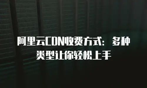 阿里云CDN收费方式：多种类型让你轻松上手