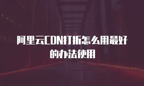 阿里云CDN打折怎么用最好的办法使用