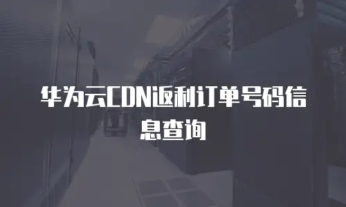 华为云CDN返利订单号码信息查询