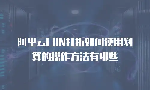 阿里云CDN打折如何使用划算的操作方法有哪些