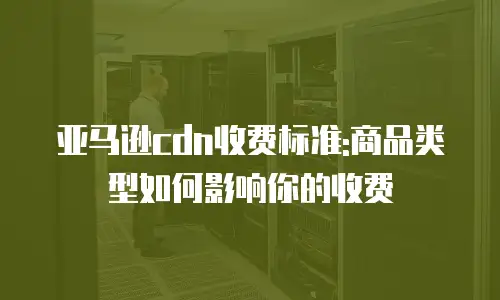 亚马逊cdn收费标准:商品类型如何影响你的收费