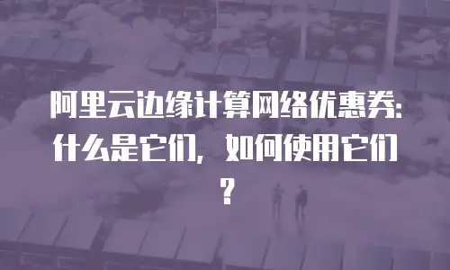 阿里云边缘计算网络优惠券：什么是它们，如何使用它们？